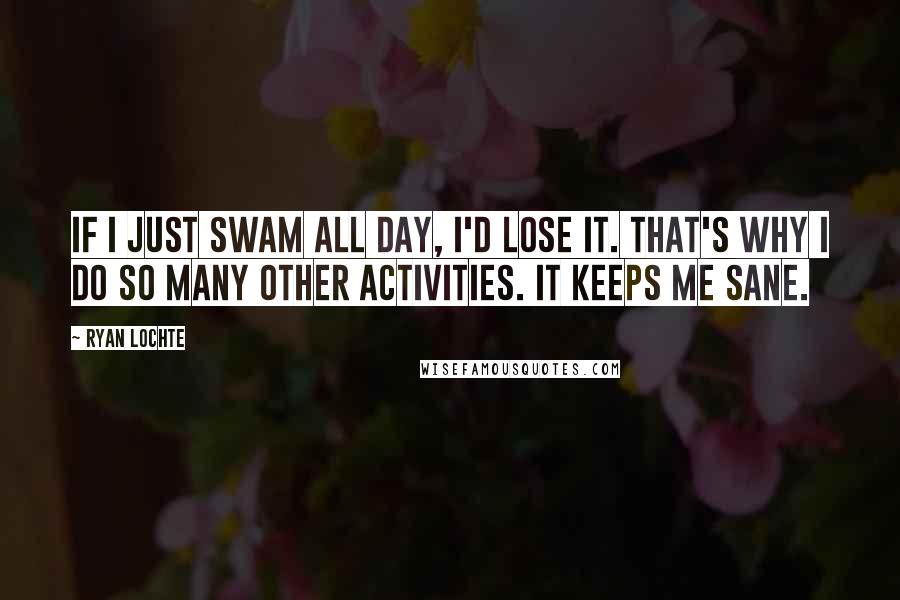 Ryan Lochte Quotes: If I just swam all day, I'd lose it. That's why I do so many other activities. It keeps me sane.