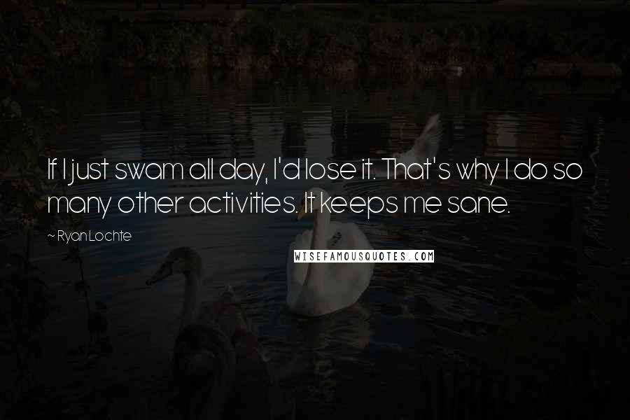 Ryan Lochte Quotes: If I just swam all day, I'd lose it. That's why I do so many other activities. It keeps me sane.