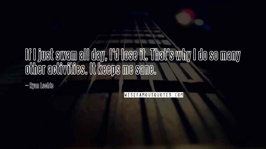 Ryan Lochte Quotes: If I just swam all day, I'd lose it. That's why I do so many other activities. It keeps me sane.