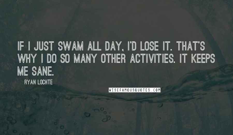 Ryan Lochte Quotes: If I just swam all day, I'd lose it. That's why I do so many other activities. It keeps me sane.