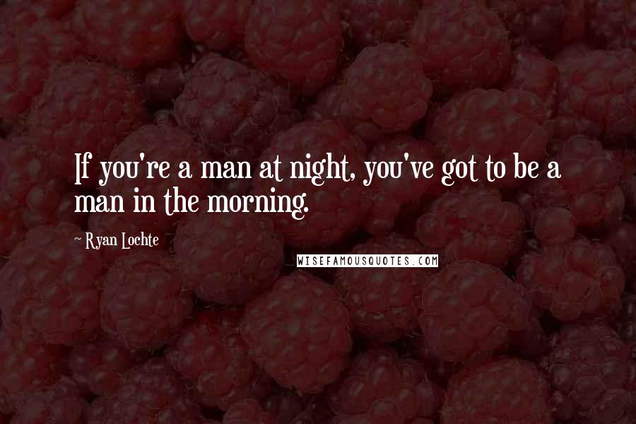 Ryan Lochte Quotes: If you're a man at night, you've got to be a man in the morning.