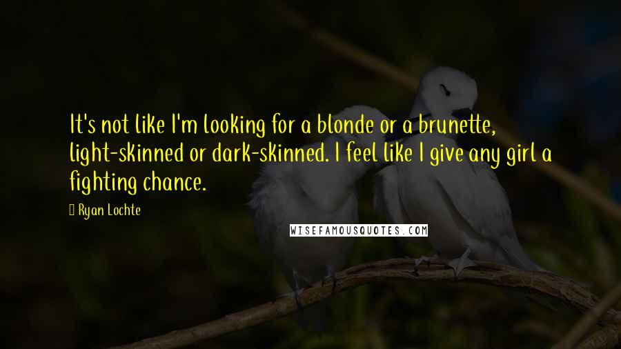 Ryan Lochte Quotes: It's not like I'm looking for a blonde or a brunette, light-skinned or dark-skinned. I feel like I give any girl a fighting chance.