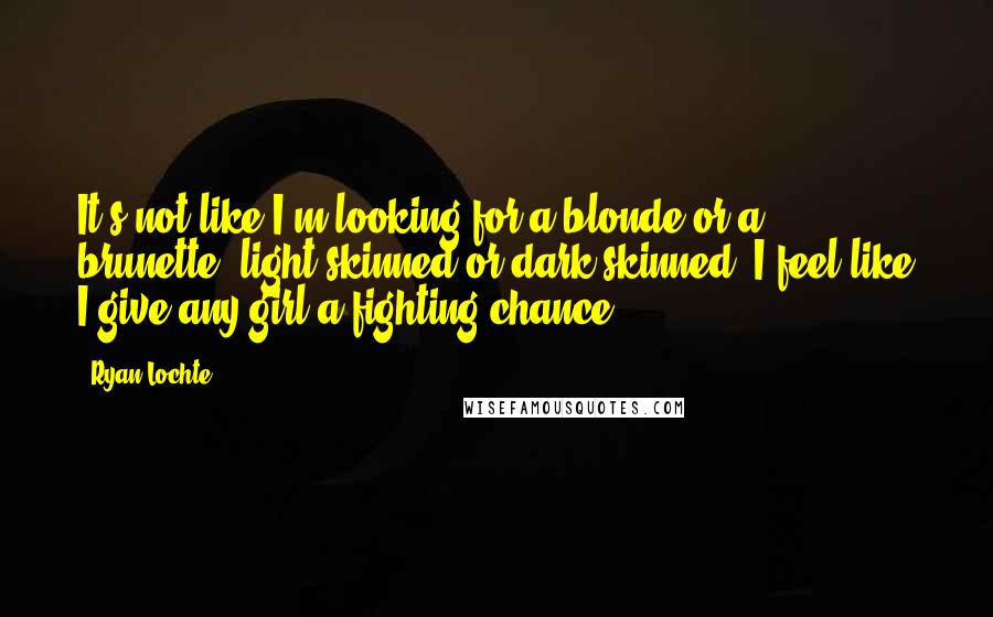 Ryan Lochte Quotes: It's not like I'm looking for a blonde or a brunette, light-skinned or dark-skinned. I feel like I give any girl a fighting chance.