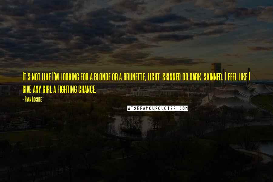Ryan Lochte Quotes: It's not like I'm looking for a blonde or a brunette, light-skinned or dark-skinned. I feel like I give any girl a fighting chance.