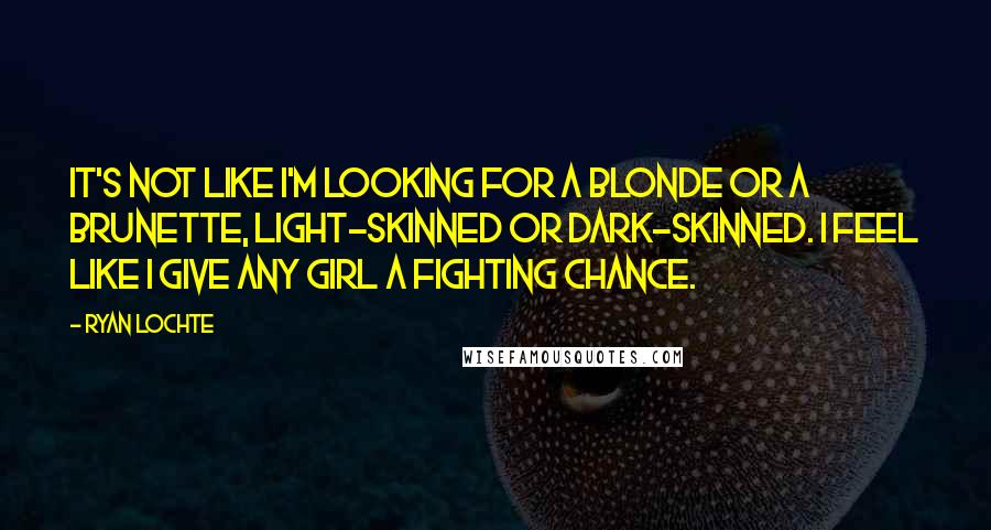 Ryan Lochte Quotes: It's not like I'm looking for a blonde or a brunette, light-skinned or dark-skinned. I feel like I give any girl a fighting chance.