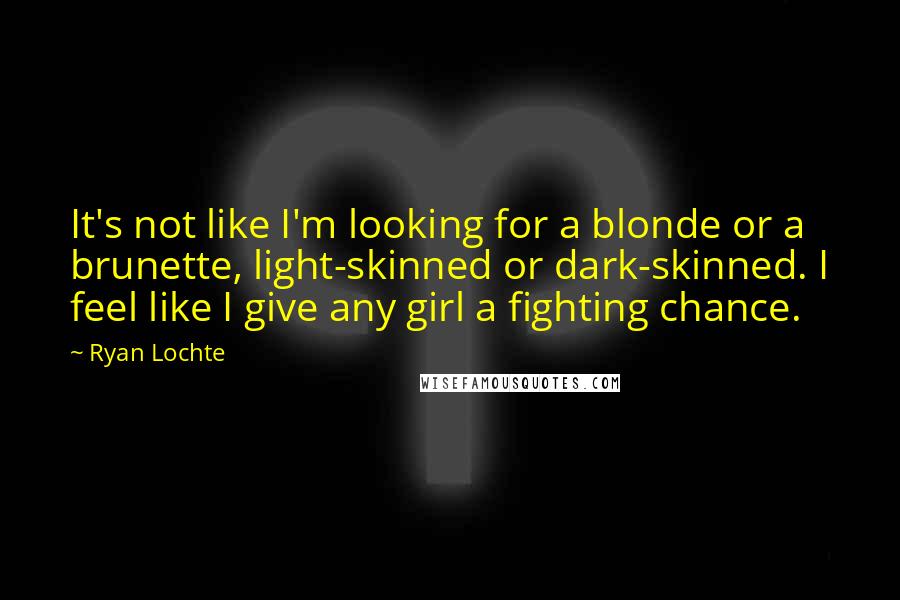 Ryan Lochte Quotes: It's not like I'm looking for a blonde or a brunette, light-skinned or dark-skinned. I feel like I give any girl a fighting chance.