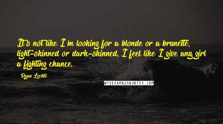 Ryan Lochte Quotes: It's not like I'm looking for a blonde or a brunette, light-skinned or dark-skinned. I feel like I give any girl a fighting chance.