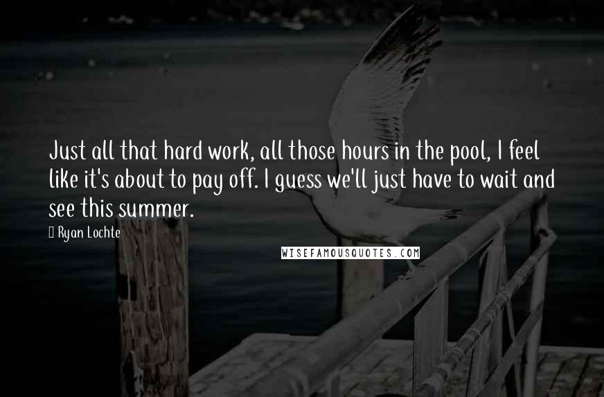 Ryan Lochte Quotes: Just all that hard work, all those hours in the pool, I feel like it's about to pay off. I guess we'll just have to wait and see this summer.