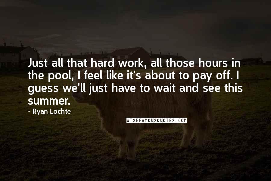 Ryan Lochte Quotes: Just all that hard work, all those hours in the pool, I feel like it's about to pay off. I guess we'll just have to wait and see this summer.