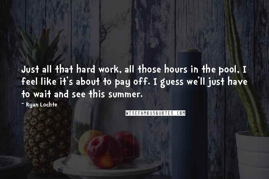 Ryan Lochte Quotes: Just all that hard work, all those hours in the pool, I feel like it's about to pay off. I guess we'll just have to wait and see this summer.