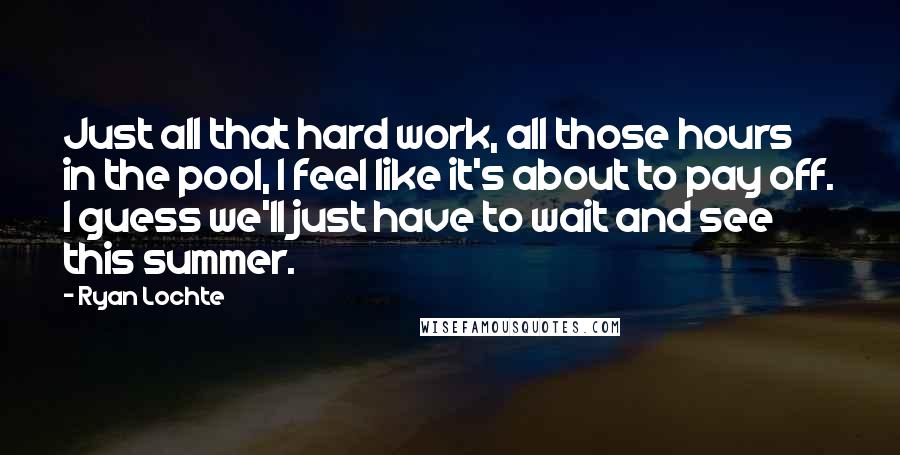 Ryan Lochte Quotes: Just all that hard work, all those hours in the pool, I feel like it's about to pay off. I guess we'll just have to wait and see this summer.