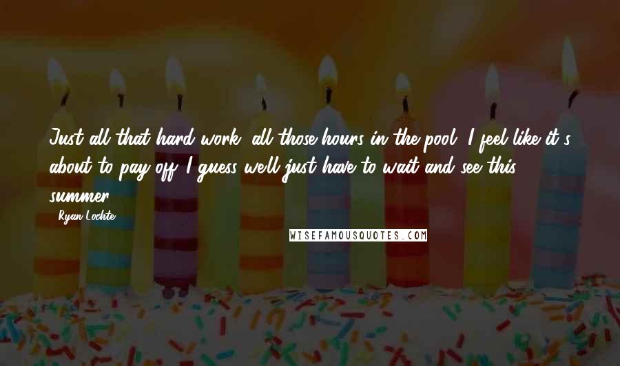 Ryan Lochte Quotes: Just all that hard work, all those hours in the pool, I feel like it's about to pay off. I guess we'll just have to wait and see this summer.