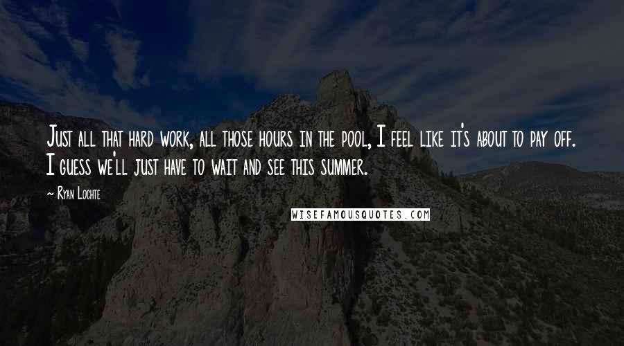 Ryan Lochte Quotes: Just all that hard work, all those hours in the pool, I feel like it's about to pay off. I guess we'll just have to wait and see this summer.