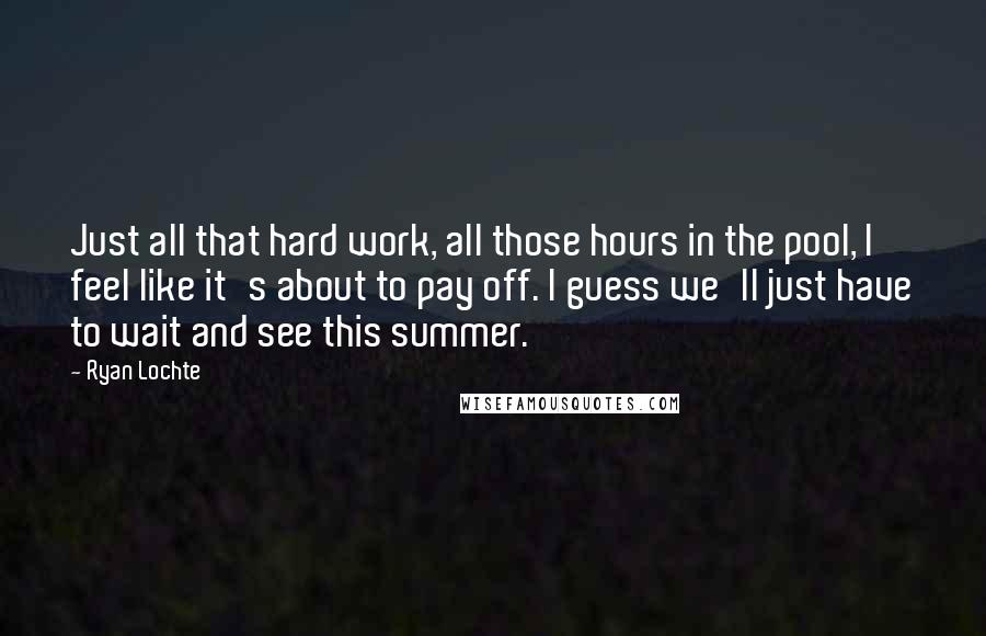 Ryan Lochte Quotes: Just all that hard work, all those hours in the pool, I feel like it's about to pay off. I guess we'll just have to wait and see this summer.