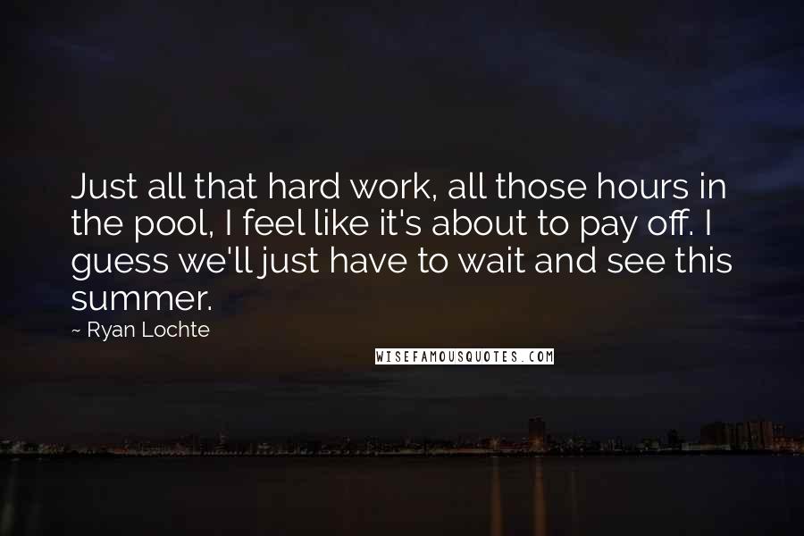 Ryan Lochte Quotes: Just all that hard work, all those hours in the pool, I feel like it's about to pay off. I guess we'll just have to wait and see this summer.