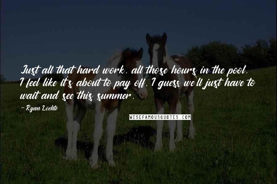 Ryan Lochte Quotes: Just all that hard work, all those hours in the pool, I feel like it's about to pay off. I guess we'll just have to wait and see this summer.