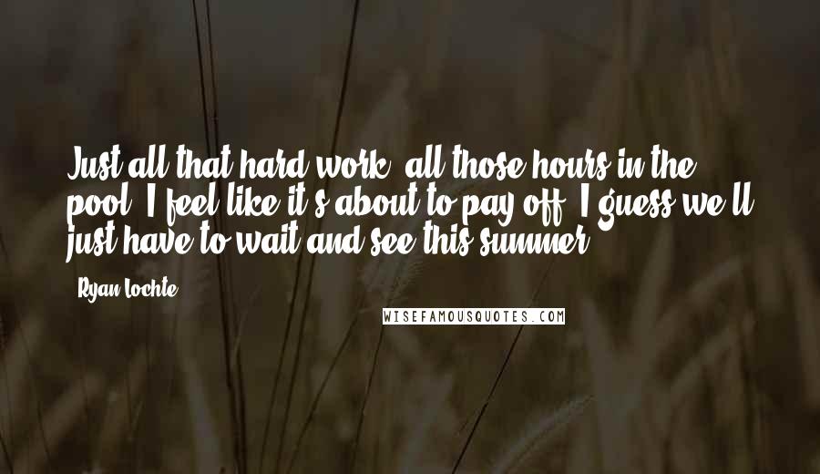 Ryan Lochte Quotes: Just all that hard work, all those hours in the pool, I feel like it's about to pay off. I guess we'll just have to wait and see this summer.