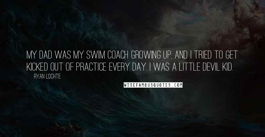 Ryan Lochte Quotes: My dad was my swim coach growing up, and I tried to get kicked out of practice every day. I was a little devil kid.