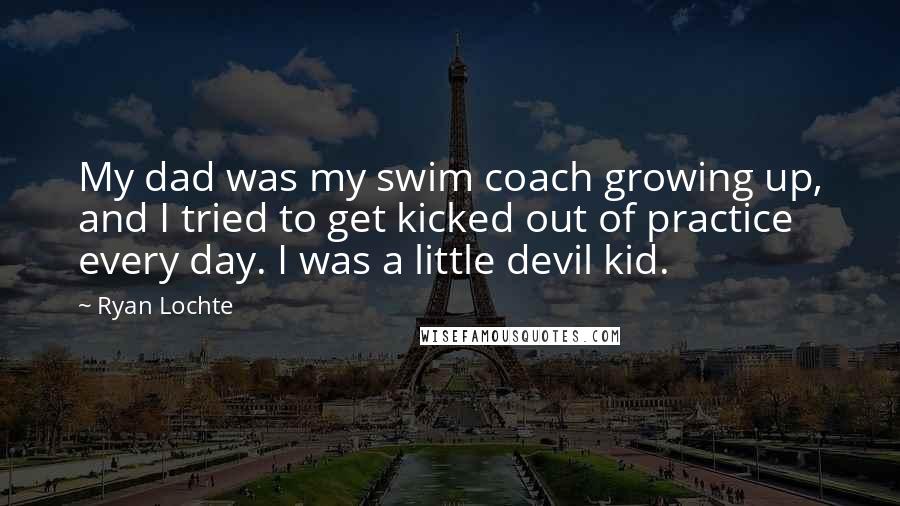 Ryan Lochte Quotes: My dad was my swim coach growing up, and I tried to get kicked out of practice every day. I was a little devil kid.