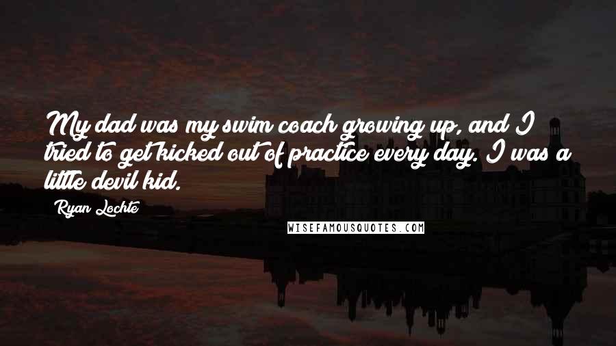 Ryan Lochte Quotes: My dad was my swim coach growing up, and I tried to get kicked out of practice every day. I was a little devil kid.