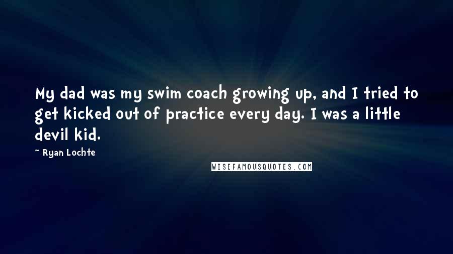 Ryan Lochte Quotes: My dad was my swim coach growing up, and I tried to get kicked out of practice every day. I was a little devil kid.