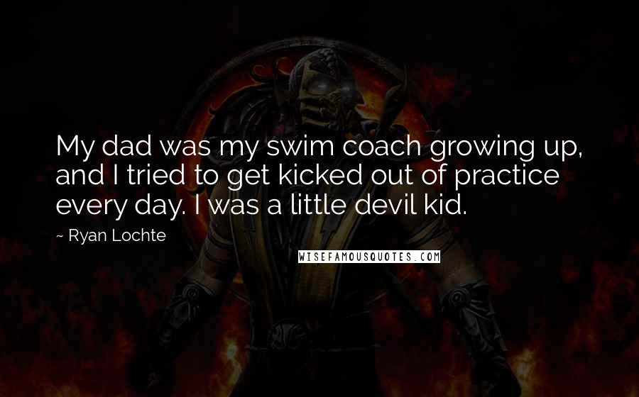 Ryan Lochte Quotes: My dad was my swim coach growing up, and I tried to get kicked out of practice every day. I was a little devil kid.