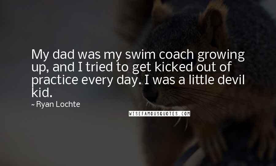 Ryan Lochte Quotes: My dad was my swim coach growing up, and I tried to get kicked out of practice every day. I was a little devil kid.