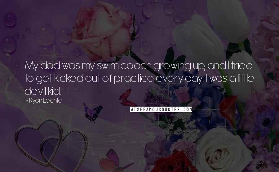 Ryan Lochte Quotes: My dad was my swim coach growing up, and I tried to get kicked out of practice every day. I was a little devil kid.