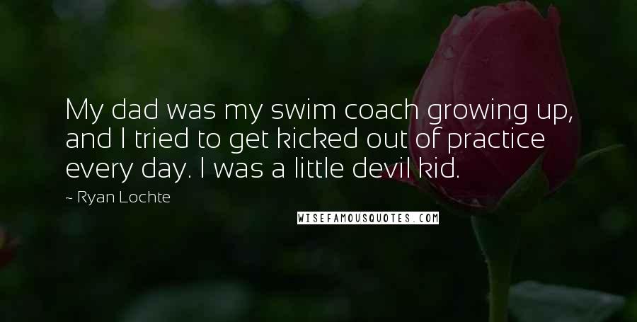 Ryan Lochte Quotes: My dad was my swim coach growing up, and I tried to get kicked out of practice every day. I was a little devil kid.