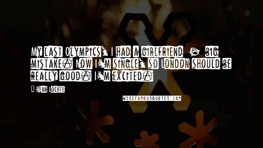 Ryan Lochte Quotes: My last Olympics, I had a girlfriend  -  big mistake. Now I'm single, so London should be really good. I'm excited.