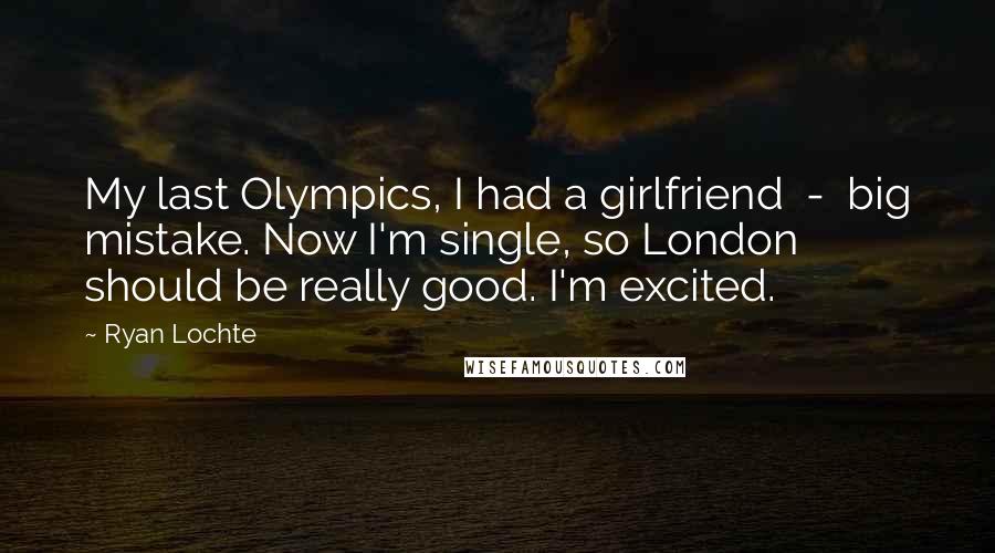 Ryan Lochte Quotes: My last Olympics, I had a girlfriend  -  big mistake. Now I'm single, so London should be really good. I'm excited.