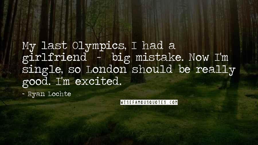 Ryan Lochte Quotes: My last Olympics, I had a girlfriend  -  big mistake. Now I'm single, so London should be really good. I'm excited.