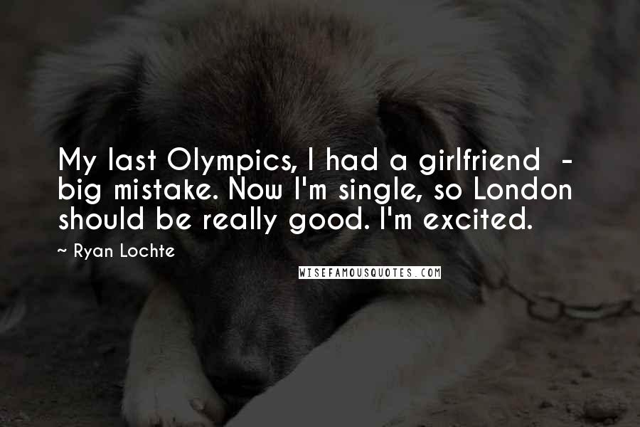 Ryan Lochte Quotes: My last Olympics, I had a girlfriend  -  big mistake. Now I'm single, so London should be really good. I'm excited.