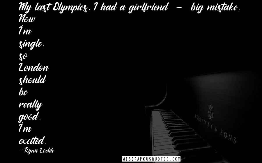 Ryan Lochte Quotes: My last Olympics, I had a girlfriend  -  big mistake. Now I'm single, so London should be really good. I'm excited.