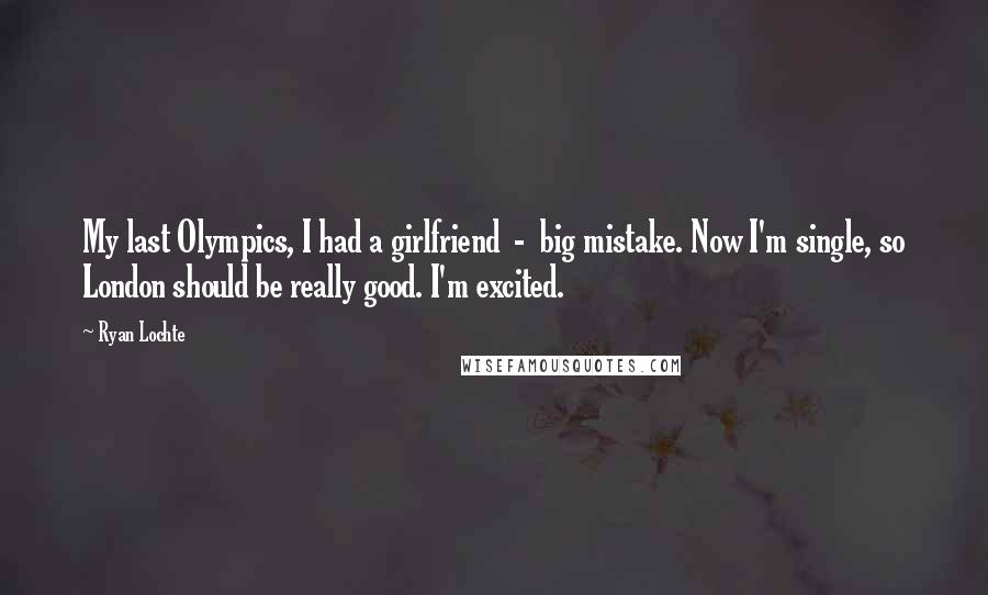 Ryan Lochte Quotes: My last Olympics, I had a girlfriend  -  big mistake. Now I'm single, so London should be really good. I'm excited.