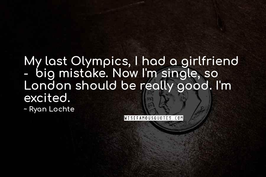Ryan Lochte Quotes: My last Olympics, I had a girlfriend  -  big mistake. Now I'm single, so London should be really good. I'm excited.