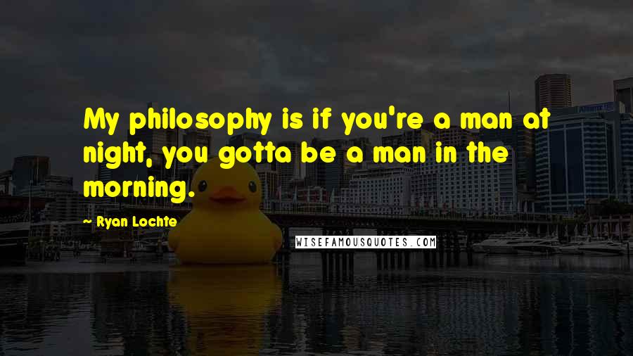 Ryan Lochte Quotes: My philosophy is if you're a man at night, you gotta be a man in the morning.