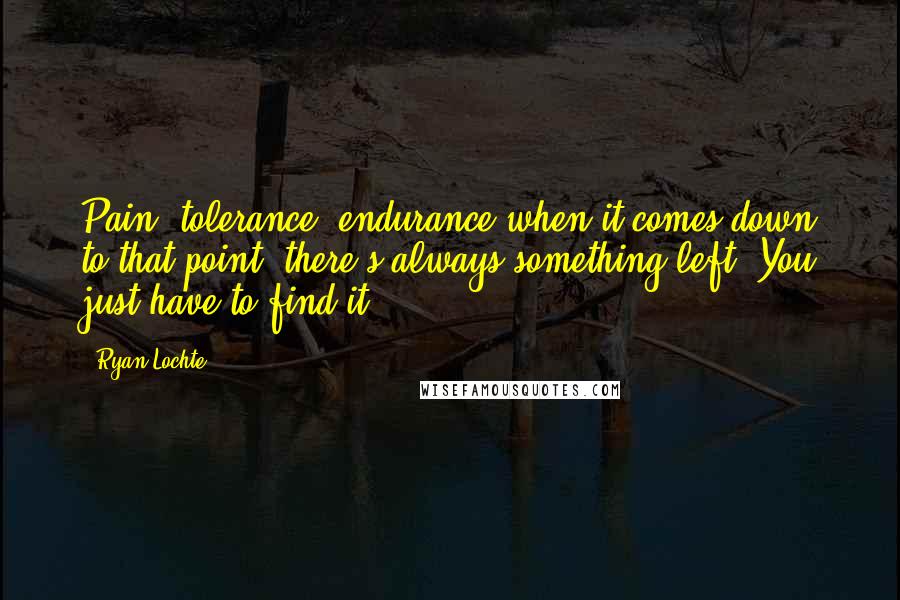 Ryan Lochte Quotes: Pain, tolerance, endurance-when it comes down to that point, there's always something left. You just have to find it.