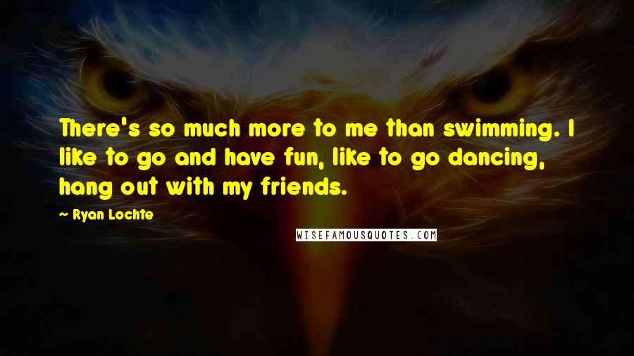 Ryan Lochte Quotes: There's so much more to me than swimming. I like to go and have fun, like to go dancing, hang out with my friends.