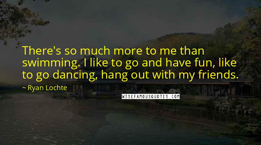 Ryan Lochte Quotes: There's so much more to me than swimming. I like to go and have fun, like to go dancing, hang out with my friends.