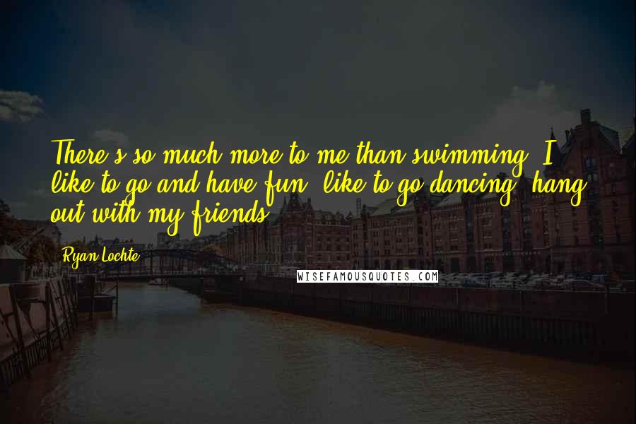 Ryan Lochte Quotes: There's so much more to me than swimming. I like to go and have fun, like to go dancing, hang out with my friends.