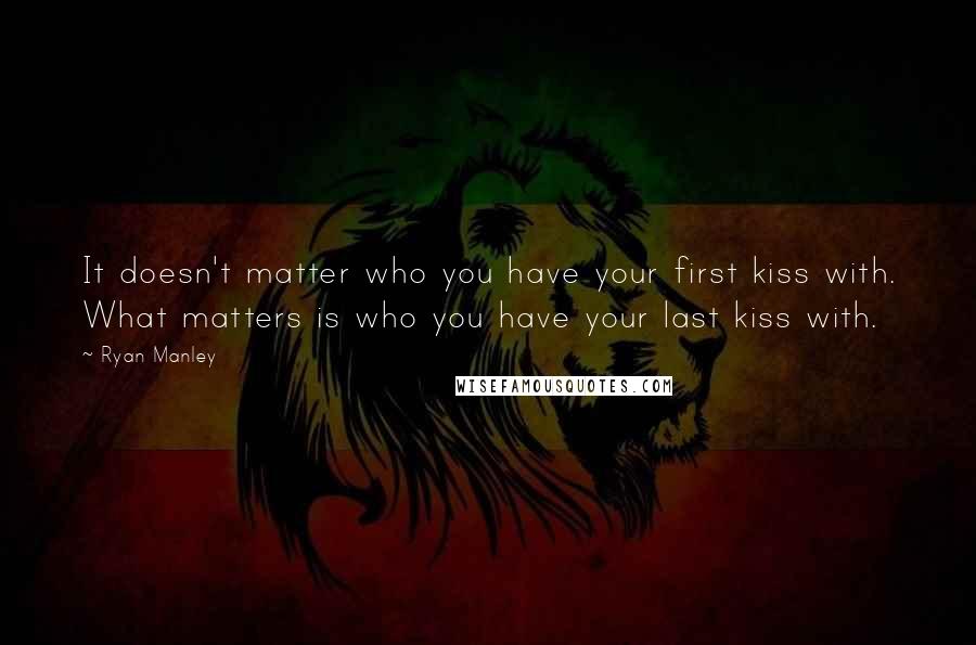 Ryan Manley Quotes: It doesn't matter who you have your first kiss with. What matters is who you have your last kiss with.