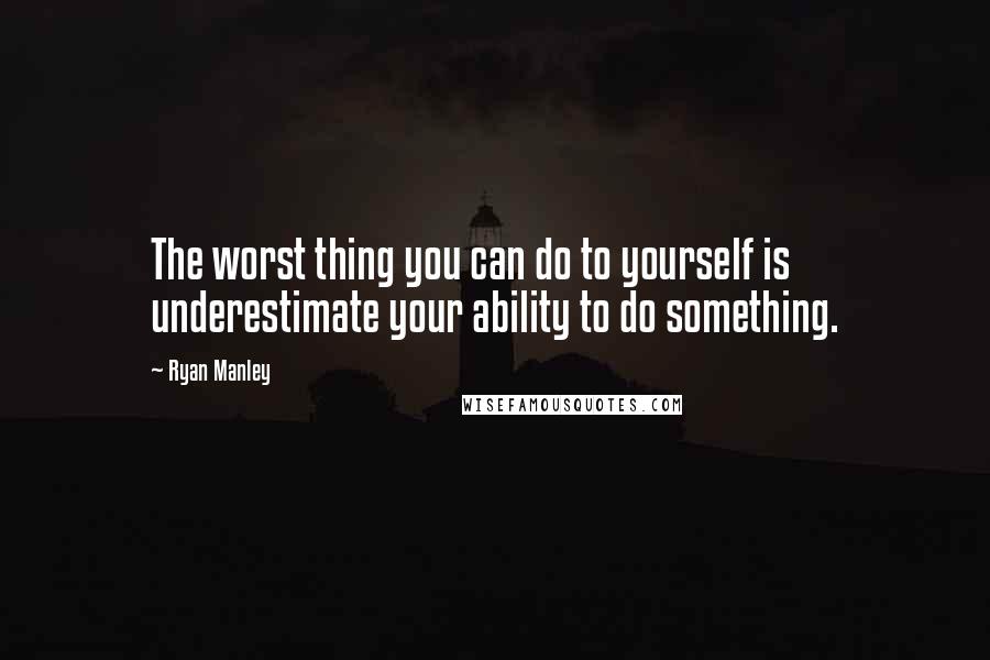 Ryan Manley Quotes: The worst thing you can do to yourself is underestimate your ability to do something.