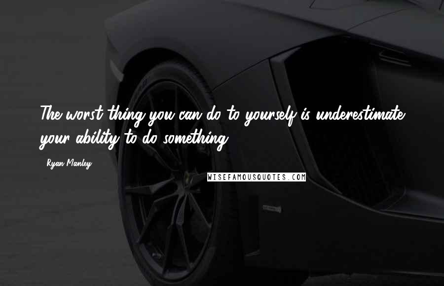 Ryan Manley Quotes: The worst thing you can do to yourself is underestimate your ability to do something.