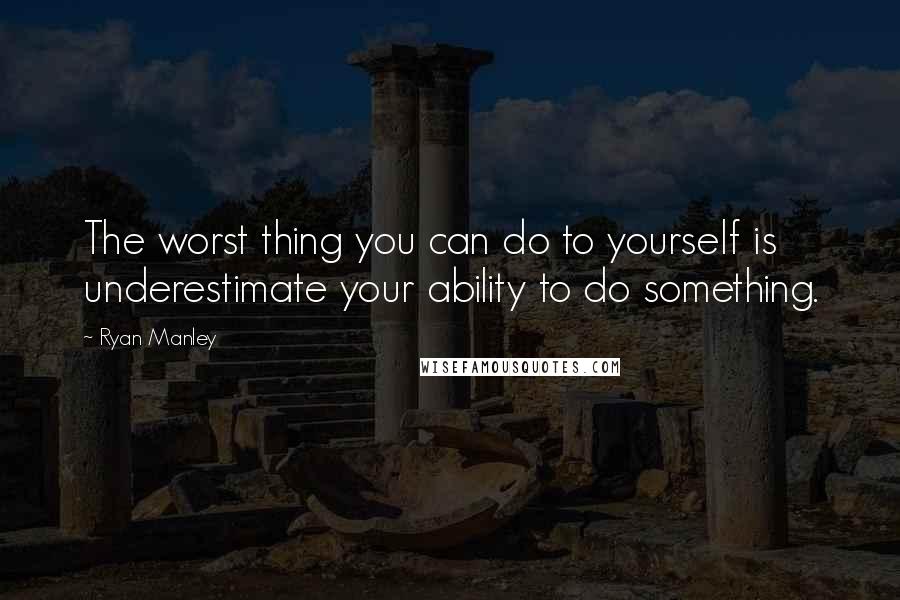 Ryan Manley Quotes: The worst thing you can do to yourself is underestimate your ability to do something.
