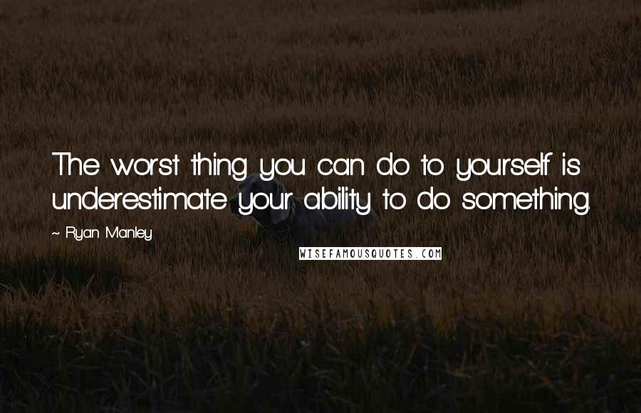 Ryan Manley Quotes: The worst thing you can do to yourself is underestimate your ability to do something.