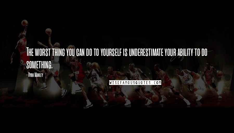 Ryan Manley Quotes: The worst thing you can do to yourself is underestimate your ability to do something.