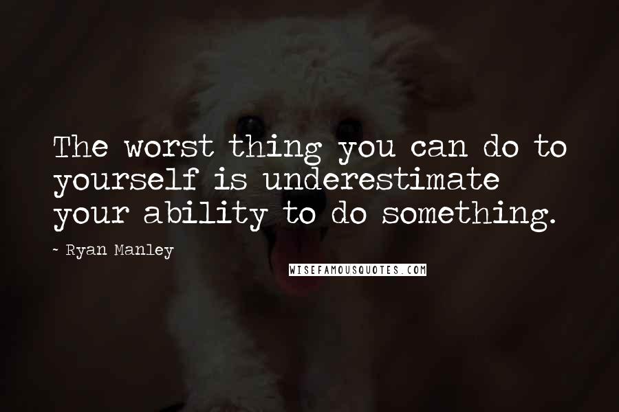 Ryan Manley Quotes: The worst thing you can do to yourself is underestimate your ability to do something.
