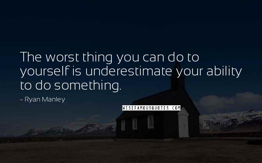 Ryan Manley Quotes: The worst thing you can do to yourself is underestimate your ability to do something.