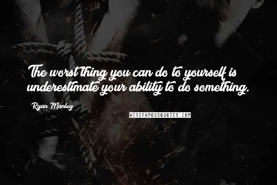 Ryan Manley Quotes: The worst thing you can do to yourself is underestimate your ability to do something.